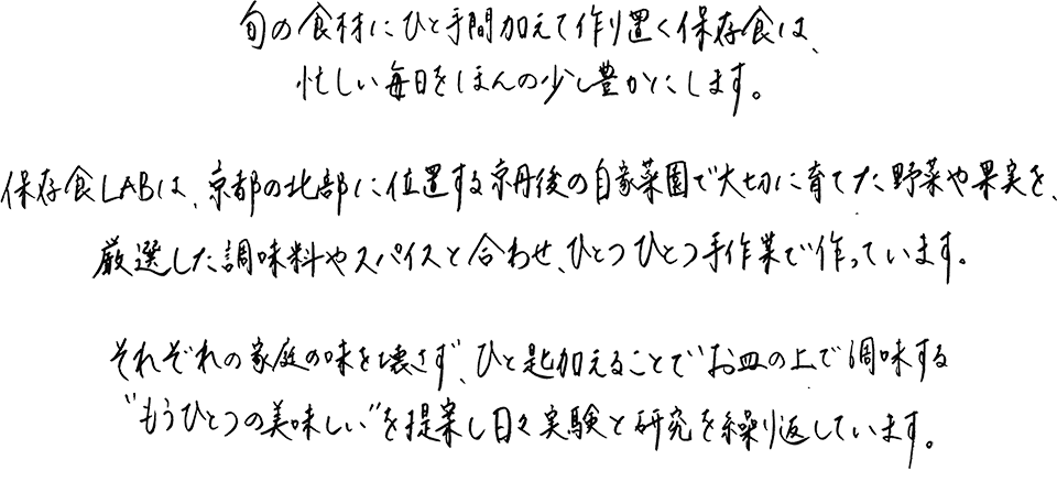旬の食材にひと手間加え作り置く保存食は、忙しい毎日をほんの少し豊かにします。保存食labは、京都の北部に位置する京丹後の自家菜園で大切に育てた野菜や果実を、厳選した調味料やスパイスと合わせ、ひとつひとつ手作業で作っています。それぞれの家庭の味を壊さず、ひと匙加えることでお皿の上で調味する”もうひとつの美味しさ”を提案し、日々実験と研究を繰り返しています。
