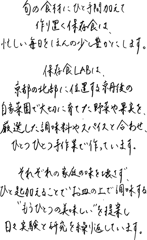 旬の食材にひと手間加え作り置く保存食は、忙しい毎日をほんの少し豊かにします。保存食labは、京都の北部に位置する京丹後の自家菜園で大切に育てた野菜や果実を、厳選した調味料やスパイスと合わせ、ひとつひとつ手作業で作っています。それぞれの家庭の味を壊さず、ひと匙加えることでお皿の上で調味する”もうひとつの美味しさ”を提案し、日々実験と研究を繰り返しています。