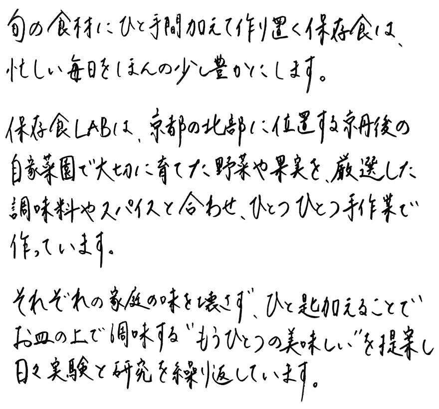 旬の食材にひと手間加え作り置く保存食は、忙しい毎日をほんの少し豊かにします。保存食labは、京都の北部に位置する京丹後の自家菜園で大切に育てた野菜や果実を、厳選した調味料やスパイスと合わせ、ひとつひとつ手作業で作っています。それぞれの家庭の味を壊さず、ひと匙加えることでお皿の上で調味する”もうひとつの美味しさ”を提案し、日々実験と研究を繰り返しています。